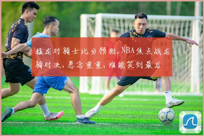 猛龙对骑士比分预测,NBA焦点战龙骑对决,悬念重重,谁能笑到最后