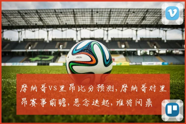 摩纳哥vs里昂比分预测,摩纳哥对里昂赛事前瞻,悬念迭起,谁将问鼎